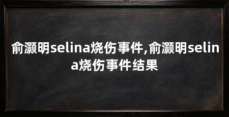 俞灏明selina烧伤事件,俞灏明selina烧伤事件结果