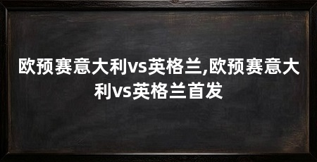 欧预赛意大利vs英格兰,欧预赛意大利vs英格兰首发