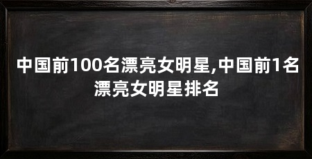 中国前100名漂亮女明星,中国前1名漂亮女明星排名