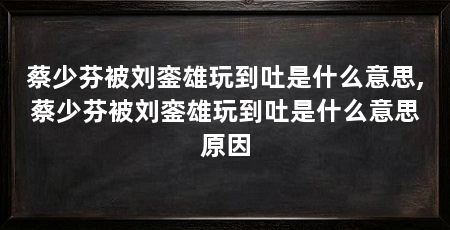 蔡少芬被刘銮雄玩到吐是什么意思,蔡少芬被刘銮雄玩到吐是什么意思原因