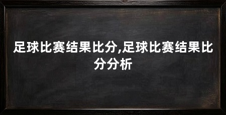 足球比赛结果比分,足球比赛结果比分分析