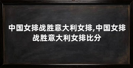 中国女排战胜意大利女排,中国女排战胜意大利女排比分