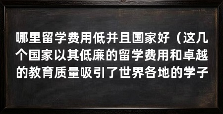 哪里留学费用低并且国家好(这几个国家以其低廉的留学费用和卓越的教育质量吸引了世界各地的学子