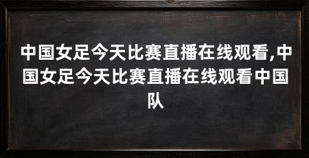 中国女足今天比赛直播在线观看,中国女足今天比赛直播在线观看中国队