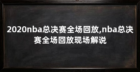 2020nba总决赛全场回放,nba总决赛全场回放现场解说