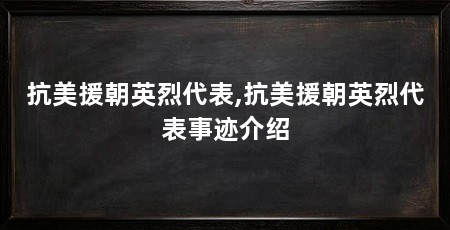 抗美援朝英烈代表,抗美援朝英烈代表事迹介绍
