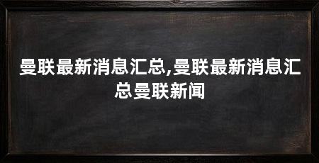 曼联最新消息汇总,曼联最新消息汇总曼联新闻