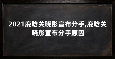 2021鹿晗关晓彤宣布分手,鹿晗关晓彤宣布分手原因