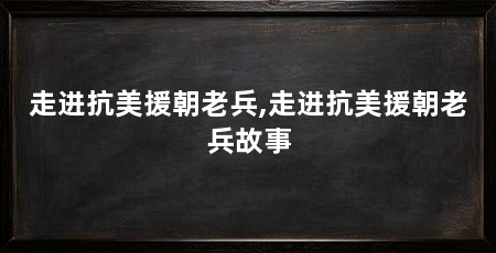走进抗美援朝老兵,走进抗美援朝老兵故事
