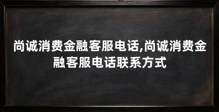 尚诚消费金融客服电话,尚诚消费金融客服电话联系方式