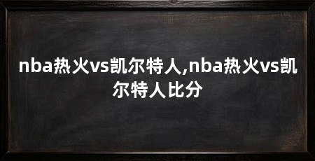 nba热火vs凯尔特人,nba热火vs凯尔特人比分