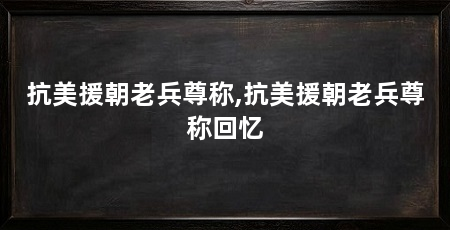 抗美援朝老兵尊称,抗美援朝老兵尊称回忆