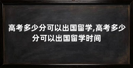 高考多少分可以出国留学,高考多少分可以出国留学时间