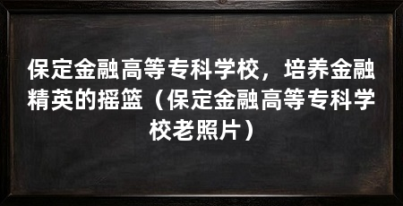 保定金融高等专科学校,培养金融精英的摇篮(保定金融高等专科学校老照片)