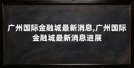 广州国际金融城最新消息,广州国际金融城最新消息进展