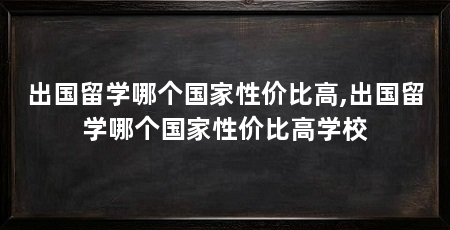 出国留学哪个国家性价比高,出国留学哪个国家性价比高学校