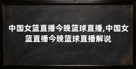中国女篮直播今晚篮球直播,中国女篮直播今晚篮球直播解说