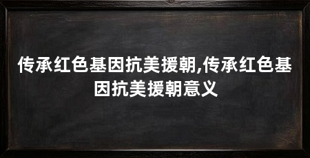 传承红色基因抗美援朝,传承红色基因抗美援朝意义