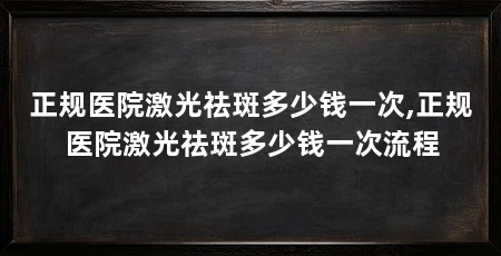 正规医院激光祛斑多少钱一次,正规医院激光祛斑多少钱一次流程