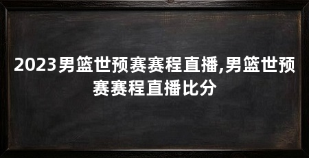2023男篮世预赛赛程直播,男篮世预赛赛程直播比分
