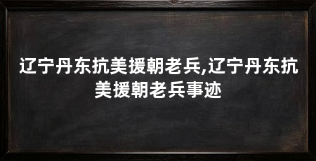 辽宁丹东抗美援朝老兵,辽宁丹东抗美援朝老兵事迹