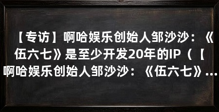 【专访】啊哈娱乐创始人邹沙沙:《伍六七》是至少开发20年的IP(【啊哈娱乐创始人邹沙沙:《伍六七》被netflixoriginal续约