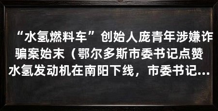 “水氢燃料车”创始人庞青年涉嫌诈骗案始末(鄂尔多斯市委书记点赞水氢发动机在南阳下线,市委书记点赞