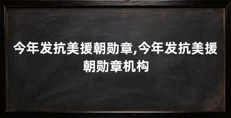 今年发抗美援朝勋章,今年发抗美援朝勋章机构