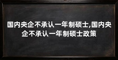 国内央企不承认一年制硕士,国内央企不承认一年制硕士政策
