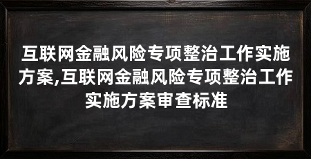 互联网金融风险专项整治工作实施方案,互联网金融风险专项整治工作实施方案审查标准
