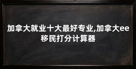 加拿大就业十大最好专业,加拿大ee移民打分计算器