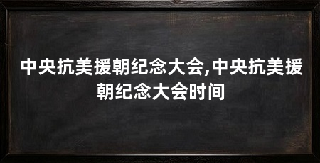 中央抗美援朝纪念大会,中央抗美援朝纪念大会时间