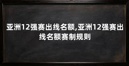 亚洲12强赛出线名额,亚洲12强赛出线名额赛制规则