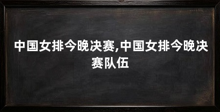 中国女排今晚决赛,中国女排今晚决赛队伍