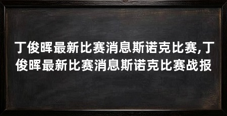 丁俊晖最新比赛消息斯诺克比赛,丁俊晖最新比赛消息斯诺克比赛战报