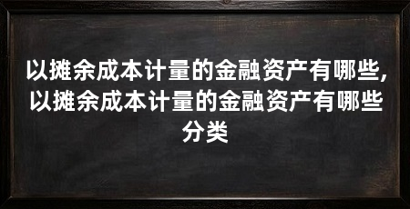 以摊余成本计量的金融资产有哪些,以摊余成本计量的金融资产有哪些分类