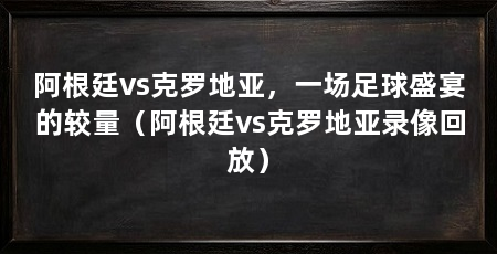 阿根廷vs克罗地亚，一场足球盛宴的较量（阿根廷vs克罗地亚录像回放）