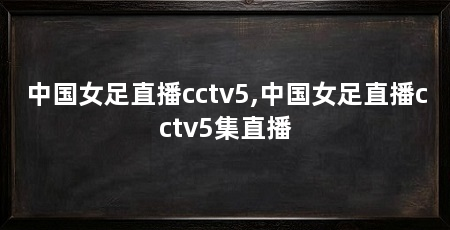 中国女足直播cctv5,中国女足直播cctv5集直播