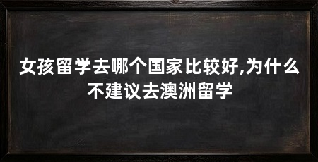女孩留学去哪个国家比较好,为什么不建议去澳洲留学