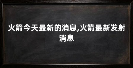 火箭今天最新的消息,火箭最新发射消息