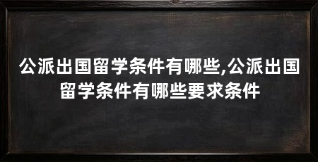 公派出国留学条件有哪些,公派出国留学条件有哪些要求条件