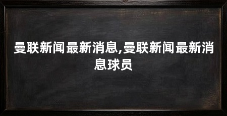 曼联新闻最新消息,曼联新闻最新消息球员