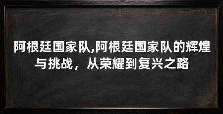 阿根廷国家队,阿根廷国家队的辉煌与挑战,从荣耀到复兴之路