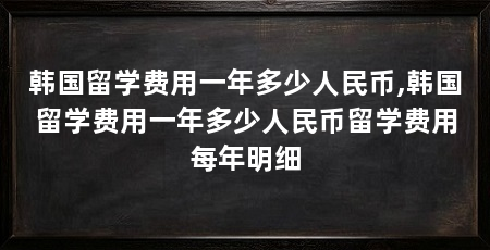 韩国留学费用一年多少人民币,韩国留学费用一年多少人民币留学费用每年明细