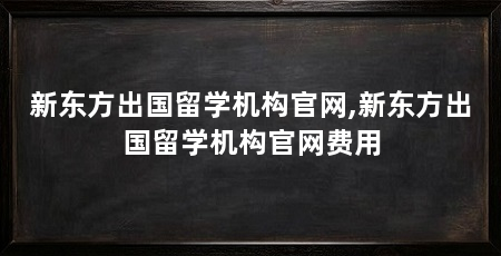新东方出国留学机构官网,新东方出国留学机构官网费用