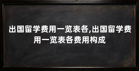 出国留学费用一览表各,出国留学费用一览表各费用构成