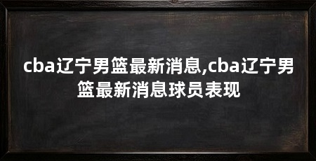 cba辽宁男篮最新消息,cba辽宁男篮最新消息球员表现