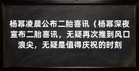杨幂凌晨公布二胎喜讯(杨幂深夜宣布二胎喜讯,无疑再次推到风口浪尖,无疑是值得庆祝的时刻
