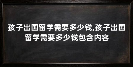 孩子出国留学需要多少钱,孩子出国留学需要多少钱包含内容