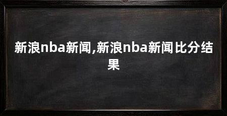 新浪nba新闻,新浪nba新闻比分结果